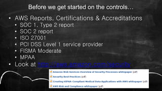 Before we get started on the controls…
• AWS Reports, Certifications & Accreditations
• SOC 1, Type 2 report
• SOC 2 report
• ISO 27001
• PCI DSS Level 1 service provider
• FISMA Moderate
• MPAA
• Look at http://aws.amazon.com/security
 