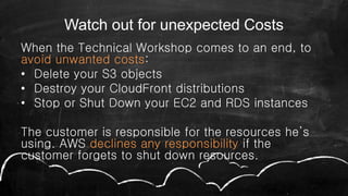 Watch out for unexpected Costs
When the Technical Workshop comes to an end, to
avoid unwanted costs:
• Delete your S3 objects
• Destroy your CloudFront distributions
• Stop or Shut Down your EC2 and RDS instances
The customer is responsible for the resources he’s
using. AWS declines any responsibility if the
customer forgets to shut down resources.
 