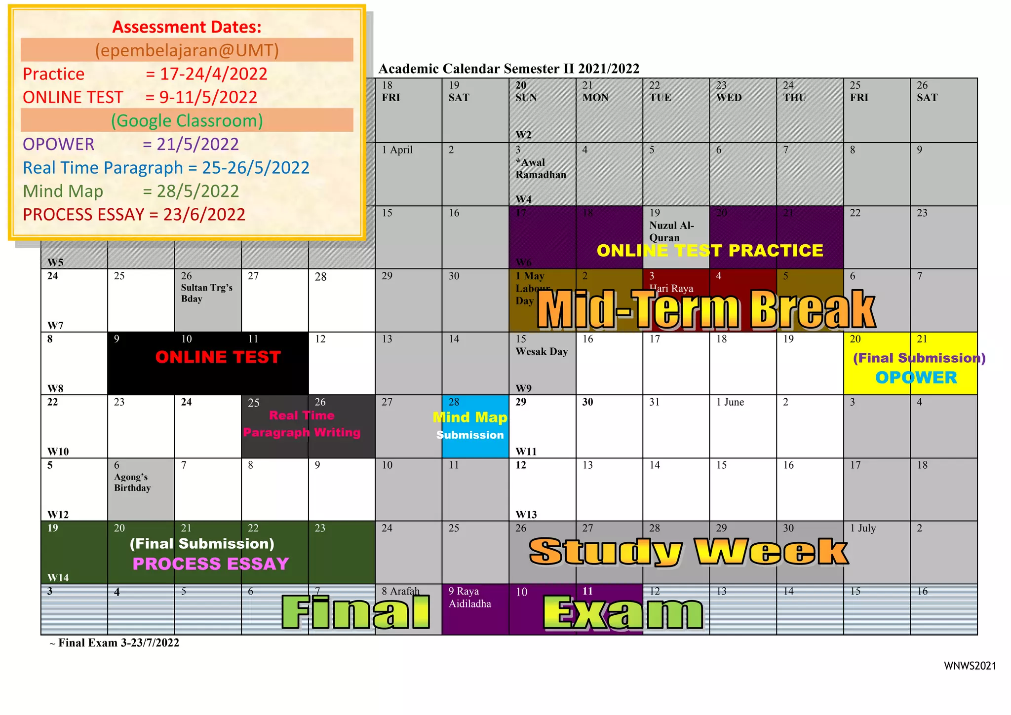 WNWS2021
Academic Calendar Semester II 2021/2022
~ Final Exam 3-23/7/2022
13 March
SUN
W1
14
MON
15
TUE
16
WED
17
THU
18
FRI
19
SAT
20
SUN
W2
21
MON
22
TUE
23
WED
24
THU
25
FRI
26
SAT
27
W3
28 29 30 31 1 April 2 3
*Awal
Ramadhan
W4
4 5 6 7 8 9
10
W5
11 12 13 14 15 16 17
W6
18 19
Nuzul Al-
Quran
20 21 22 23
24
W7
25 26
Sultan Trg’s
Bday
27 28 29 30 1 May
Labour
Day (State)
2 3
Hari Raya
4 5 6 7
8
W8
9 10 11 12 13 14 15
Wesak Day
W9
16 17 18 19 20 21
22
W10
23 24 25 26 27 28 29
W11
30 31 1 June 2 3 4
5
W12
6
Agong’s
Birthday
7 8 9 10 11 12
W13
13 14 15 16 17 18
19
W14
20 21 22 23 24 25 26 27 28 29 30 1 July 2
3 4 5 6 7 8 Arafah 9 Raya
Aidiladha
10 11 12 13 14 15 16
Assessment Dates:
(epembelajaran@UMT)
Practice = 17-24/4/2022
ONLINE TEST = 9-11/5/2022
(Google Classroom)
OPOWER = 21/5/2022
Real Time Paragraph = 25-26/5/2022
Mind Map = 28/5/2022
PROCESS ESSAY = 23/6/2022
(Final Submission)
OPOWER
(Final Submission)
Mind Map
Submission
PROCESS ESSAY
ONLINE TEST
Real Time
Paragraph Writing
ONLINE TEST PRACTICE