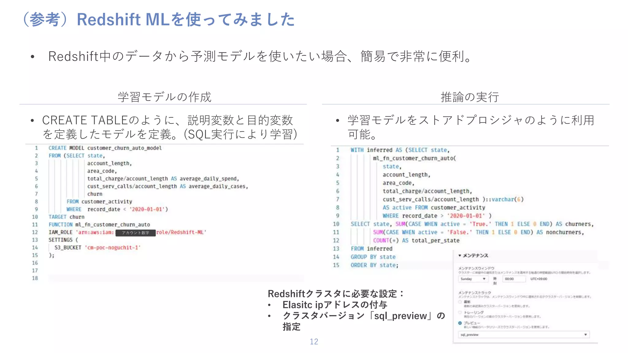 12
（参考）Redshift MLを使ってみました
• Redshift中のデータから予測モデルを使いたい場合、簡易で非常に便利。
• CREATE TABLEのように、説明変数と目的変数
を定義したモデルを定義。(SQL実行により学習)
• 学習モデルをストアドプロシジャのように利用
可能。
学習モデルの作成 推論の実行
アカウント数字
Redshiftクラスタに必要な設定：
• Elasitc ipアドレスの付与
• クラスタバージョン「sql_preview」の
指定
 