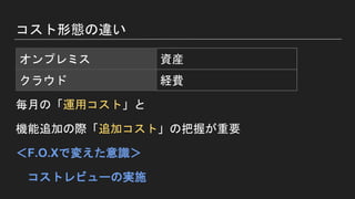 コスト形態の違い
毎月の「運用コスト」と
機能追加の際「追加コスト」の把握が重要
＜F.O.Xで変えた意識＞
コストレビューの実施
オンプレミス 資産
クラウド 経費
 