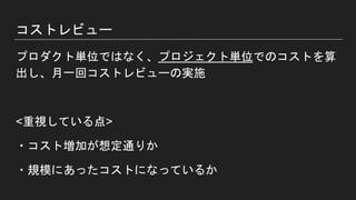 コストレビュー
プロダクト単位ではなく、プロジェクト単位でのコストを算
出し、月一回コストレビューの実施
<重視している点>
・コスト増加が想定通りか
・規模にあったコストになっているか
 