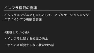 インフラ権限の委譲
インフラエンジニアを中心として、アプリケーションエンジ
ニアにインフラ権限を委譲
<重視している点>
・インフラに関する知識の向上
・オペミスが発生しない状況の作成
 