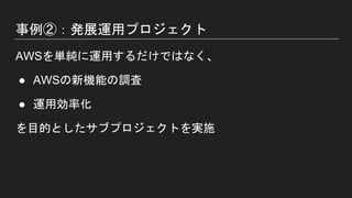 事例②：発展運用プロジェクト
AWSを単純に運用するだけではなく、
● AWSの新機能の調査
● 運用効率化
を目的としたサブプロジェクトを実施
 