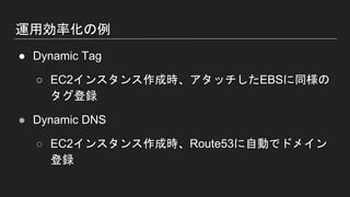 運用効率化の例
● Dynamic Tag
○ EC2インスタンス作成時、アタッチしたEBSに同様の
タグ登録
● Dynamic DNS
○ EC2インスタンス作成時、Route53に自動でドメイン
登録
 