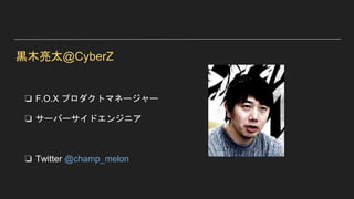 黒木亮太@CyberZ
❏ F.O.X プロダクトマネージャー
❏ サーバーサイドエンジニア
❏ Twitter @champ_melon
 