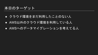 本日のターゲット
● クラウド環境をまだ利用したことのない人
● AWS以外のクラウド環境を利用している人
● AWSへのデータマイグレーションを考えてる人
 