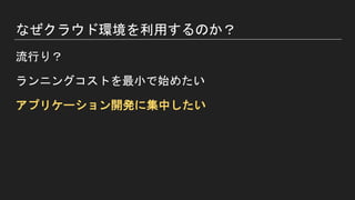 なぜクラウド環境を利用するのか？
流行り？
ランニングコストを最小で始めたい
アプリケーション開発に集中したい
 
