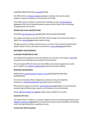 ALIGNING VISION FOR CLOUD satawareSUCCESS
Our AWS architects software developers azdesign a roadmap that ensures smooth
migration, enhanced reliability, and measurable cost benefits.
Every AWS solution we deliver is optimized for scalability, security, app development
phoenixand efficiency by helping businesses innovate without limits while maintaining
strong governance and control.
DESIGN THE CLOUD ARCHITECTURE
BUILDING app developers near meRESILIENT AND SCALABLE SOLUTIONS
Our engineers leverage services like VPC, RDS, and S3 to design environments that balance
agility with idata scientistsenterprise-grade security.
Through automation, DevOps, and best practices, we ensure every workload is optimized for
uptime, disaster recovery, and long-term operational top app developmentexcellence.
IMPLEMENT AND INTEGRATE
FLAWLESS TRANSITION TO AWS
Our DevOps-driven approach ensures fast delivery, zero downtime, and complete source bitz
automation across development and production environments.
We also integrate AWS with third-party tools, CRMs, and enterprise applications to unify
your ecosystem and software company nearmaximize operational visibility.
MONITOR AND ENHANCE
CONTINUOUS app development company near meOPTIMIZATION FOR PEAK
PERFORMANCE
Our team continuously refines configurations, optimizes costs, and strengthens
performance software developement near mefor long-term efficiency.
With proactive support and real-time app developer new yorkanalytics, we help businesses
maintain high availability, rapid response, and compliance across all workloads.
Ready software developer los angelesto explore what’s possible? Let’s connect
Industries We Serve
We support finance, healthcare, e-commerce, logistics, SaaS, and manufacturing industries with
software company los angelesAWS cloud solutions that improve speed, flexibility, and reliability
while reducing infrastructure complexity and costs.
Growth with AWS Consulting
 