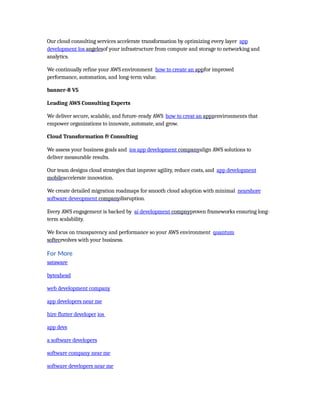 Our cloud consulting services accelerate transformation by optimizing every layer app
development los angelesof your infrastructure from compute and storage to networking and
analytics.
We continually refine your AWS environment how to create an appfor improved
performance, automation, and long-term value.
banner-8 V5
Leading AWS Consulting Experts
We deliver secure, scalable, and future-ready AWS how to creat an appzenvironments that
empower organizations to innovate, automate, and grow.
Cloud Transformation & Consulting
We assess your business goals and ios app development companyalign AWS solutions to
deliver measurable results.
Our team designs cloud strategies that improve agility, reduce costs, and app development
mobileaccelerate innovation.
We create detailed migration roadmaps for smooth cloud adoption with minimal nearshore
software deveopment companydisruption.
Every AWS engagement is backed by ai development compnyproven frameworks ensuring long-
term scalability.
We focus on transparency and performance so your AWS environment quantum
softecevolves with your business.
For More
sataware
byteahead
web development company
app developers near me
hire flutter developer ios
app devs
a software developers
software company near me
software developers near me
 