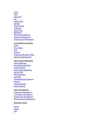Kotlin
Swift
Objective-C
Java
Android SDK
iOS SDK
WatchOS Apps
TvOS Apps
Mobile App
Marketing
Wearable Development
Enterprise Development
Consumer App Development
Cross-Platform & Hybrid
Flutter
React Native
Ionic
Xamarin
Progressive Web Apps (PWA)
Hybrid App Development
Advertising & Marketing
Digital Marketing
Social Media Marketing
Public Relations
Search Engine Marketing
Pay Per Click
SEO Consultants
Local SEO
Branding Design Companies
Naming
Video Production
Media Planning
Game Development
Unity Game Development
Unreal Game Development
Console Game Development
Metaverse Game Development
Backend & Cloud
Node.js
Laravel
PHP
 