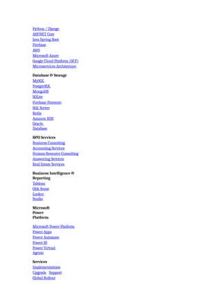 Python / Django
ASP.NET Core
Java Spring Boot
Firebase
AWS
Microsoft Azure
Google Cloud Platform (GCP)
Microservices Architecture
Database & Storage
MySQL
PostgreSQL
MongoDB
SQLite
Firebase Firestore
SQL Server
Redis
Amazon RDS
Oracle
Database
BPO Services
Business Consulting
Accounting Services
Human Resource Consulting
Answering Services
Real Estate Services
Business Intelligence &
Reporting
Tableau
Qlik Sense
Looker
Studio
Microsoft
Power
Platform
Microsoft Power Platform
Power Apps
Power Automate
Power BI
Power Virtual
Agents
Services
Implementations
Upgrade Support
Global Rollout
 