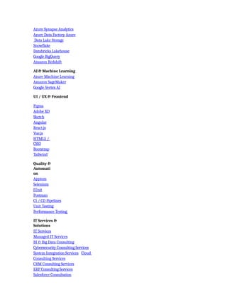 Azure Synapse Analytics
Azure Data Factory Azure
Data Lake Storage
Snowflake
Databricks Lakehouse
Google BigQuery
Amazon Redshift
AI & Machine Learning
Azure Machine Learning
Amazon SageMaker
Google Vertex AI
UI / UX & Frontend
Figma
Adobe XD
Sketch
Angular
React.js
Vue.js
HTML5 /
CSS3
Bootstrap
Tailwind
Quality &
Automati
on
Appium
Selenium
JUnit
Postman
CI / CD Pipelines
Unit Testing
Performance Testing
IT Services &
Solutions
IT Services
Managed IT Services
BI & Big Data Consulting
Cybersecurity Consulting Services
System Integration Services Cloud
Consulting Services
CRM Consulting Services
ERP Consulting Services
Salesforce Consultation
 