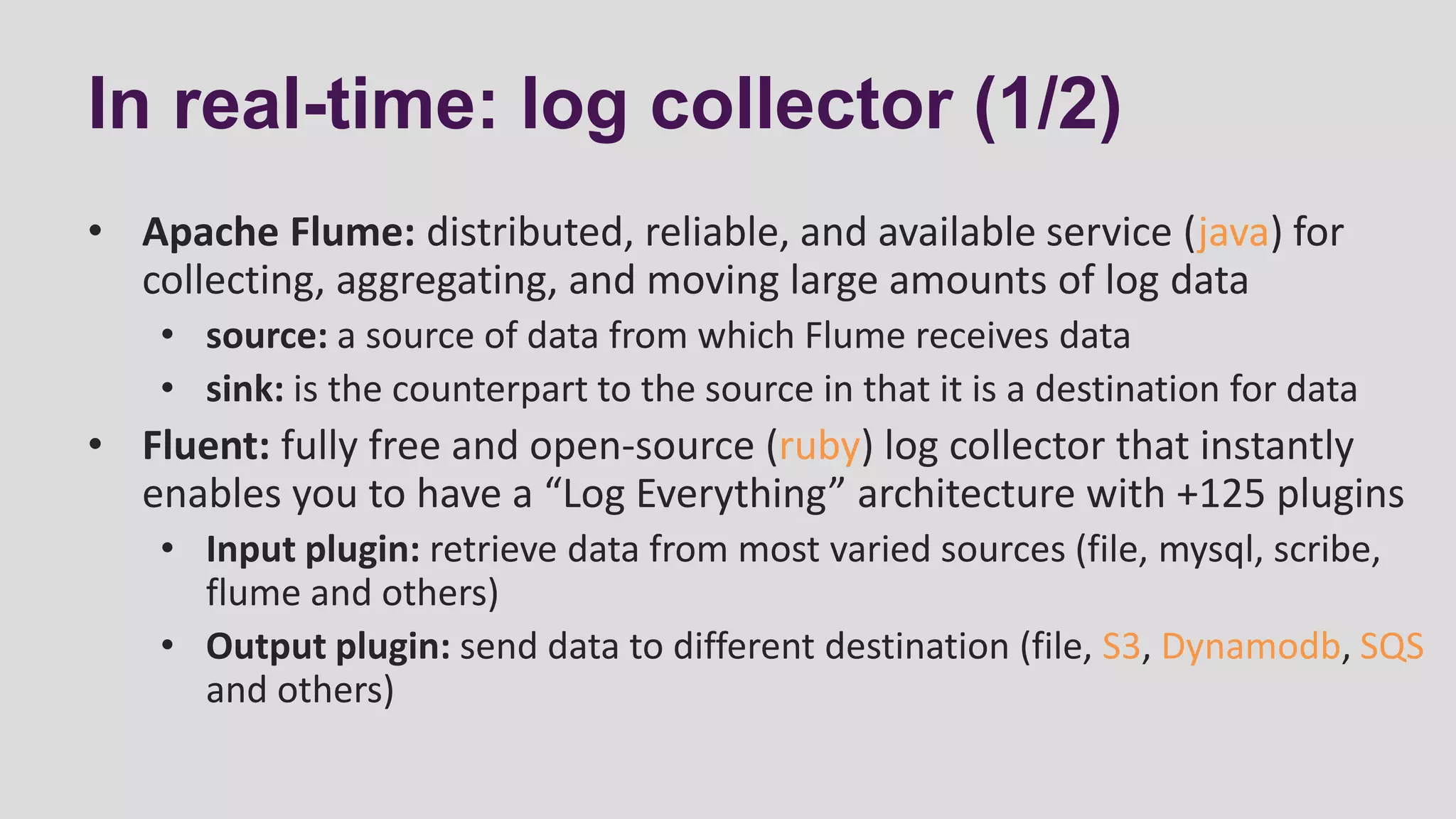 In real-time: log collector (1/2)
• Apache Flume: distributed, reliable, and available service (java) for
collecting, aggregating, and moving large amounts of log data
• source: a source of data from which Flume receives data
• sink: is the counterpart to the source in that it is a destination for data
• Fluent: fully free and open-source (ruby) log collector that instantly
enables you to have a “Log Everything” architecture with +125 plugins
• Input plugin: retrieve data from most varied sources (file, mysql, scribe,
flume and others)
• Output plugin: send data to different destination (file, S3, Dynamodb, SQS
and others)
 