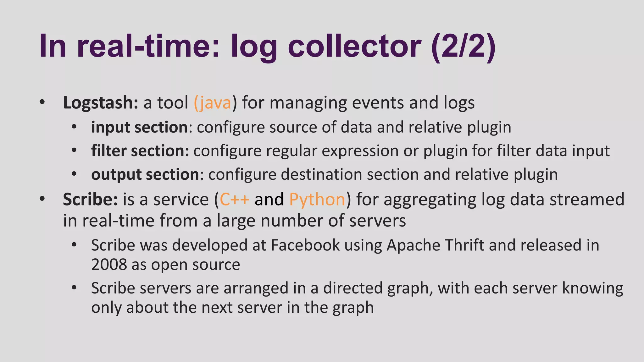 In real-time: log collector (2/2)
• Logstash: a tool (java) for managing events and logs
• input section: configure source of data and relative plugin
• filter section: configure regular expression or plugin for filter data input
• output section: configure destination section and relative plugin
• Scribe: is a service (C++ and Python) for aggregating log data streamed
in real-time from a large number of servers
• Scribe was developed at Facebook using Apache Thrift and released in
2008 as open source
• Scribe servers are arranged in a directed graph, with each server knowing
only about the next server in the graph
 