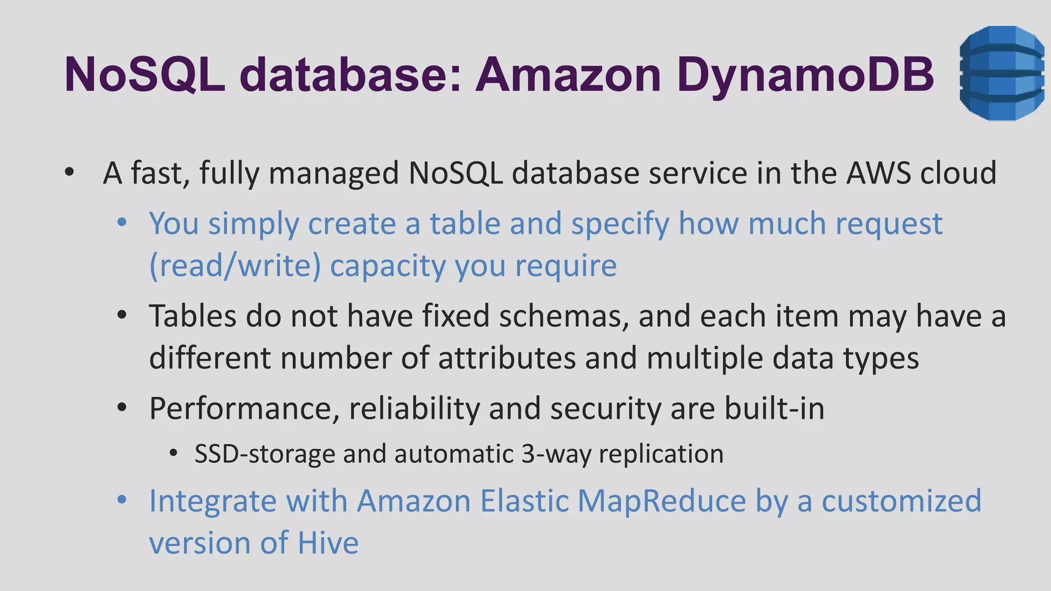 NoSQL database: Amazon DynamoDB
• A fast, fully managed NoSQL database service in the AWS cloud
• You simply create a table and specify how much request
(read/write) capacity you require
• Tables do not have fixed schemas, and each item may have a
different number of attributes and multiple data types
• Performance, reliability and security are built-in
• SSD-storage and automatic 3-way replication
• Integrate with Amazon Elastic MapReduce by a customized
version of Hive
 