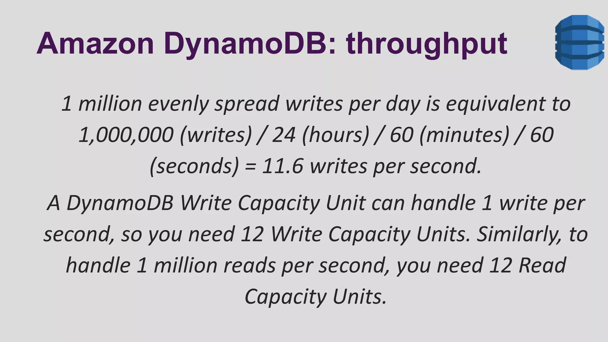 Amazon DynamoDB: throughput
1 million evenly spread writes per day is equivalent to
1,000,000 (writes) / 24 (hours) / 60 (minutes) / 60
(seconds) = 11.6 writes per second.
A DynamoDB Write Capacity Unit can handle 1 write per
second, so you need 12 Write Capacity Units. Similarly, to
handle 1 million reads per second, you need 12 Read
Capacity Units.
 