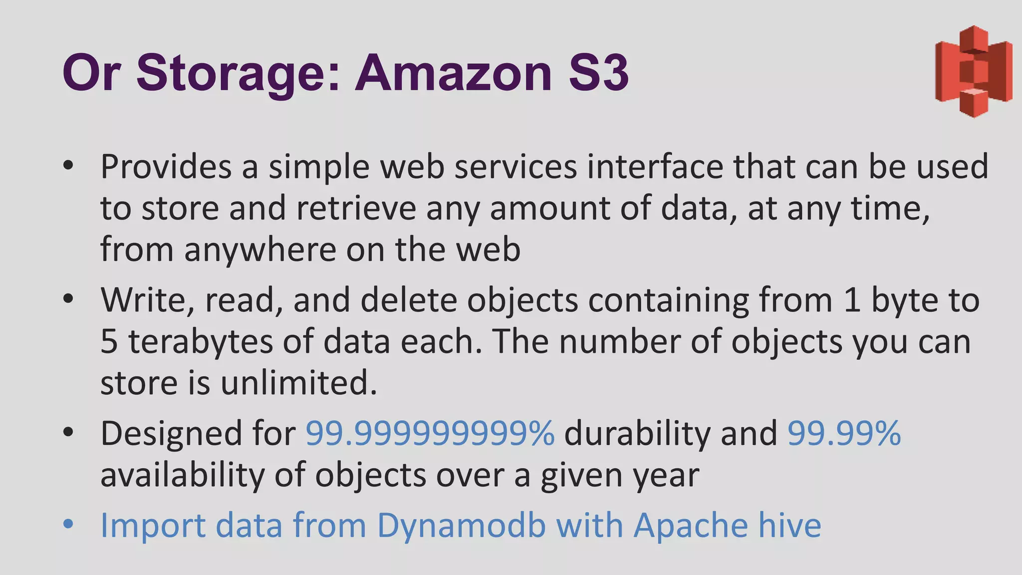 Or Storage: Amazon S3
• Provides a simple web services interface that can be used
to store and retrieve any amount of data, at any time,
from anywhere on the web
• Write, read, and delete objects containing from 1 byte to
5 terabytes of data each. The number of objects you can
store is unlimited.
• Designed for 99.999999999% durability and 99.99%
availability of objects over a given year
• Import data from Dynamodb with Apache hive
 
