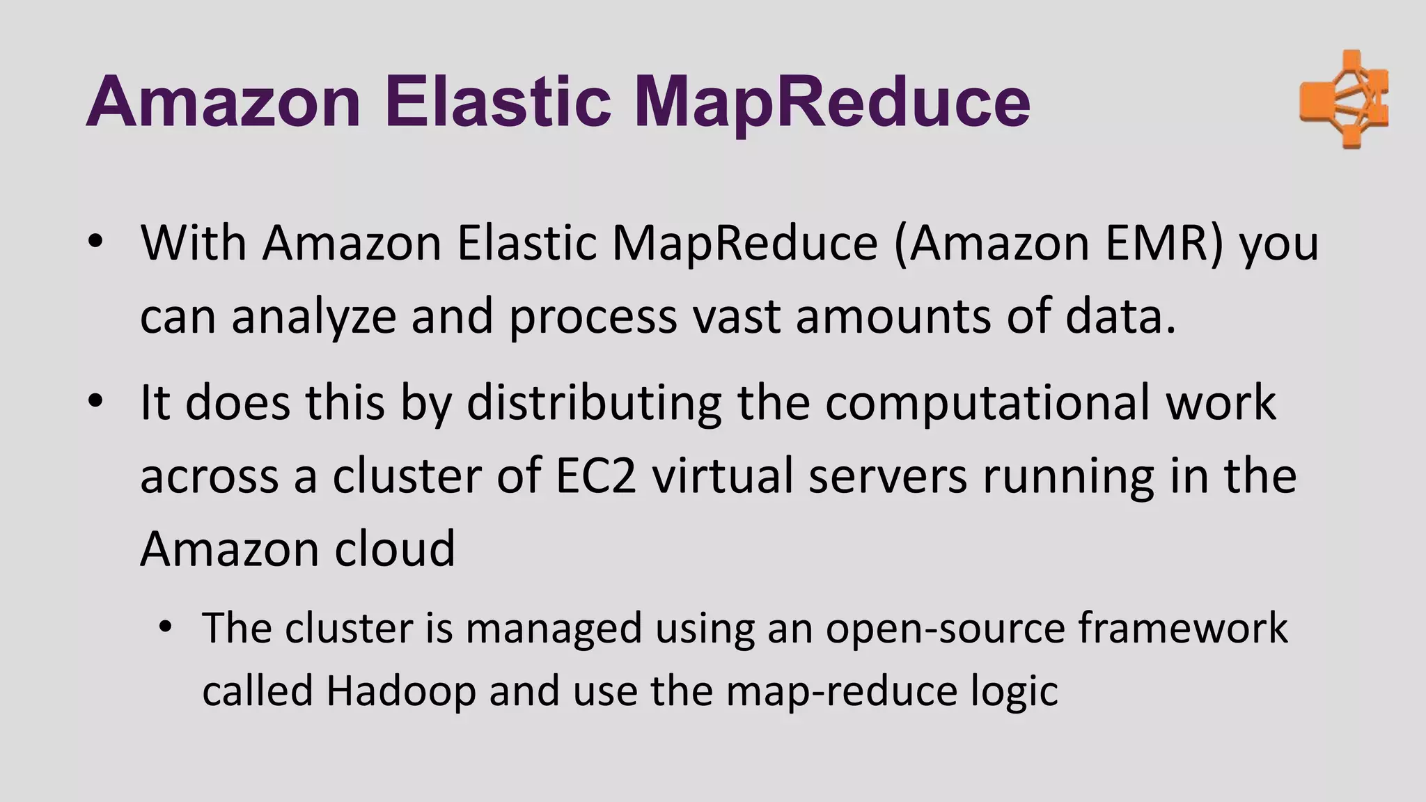 Amazon Elastic MapReduce
• With Amazon Elastic MapReduce (Amazon EMR) you
can analyze and process vast amounts of data.
• It does this by distributing the computational work
across a cluster of EC2 virtual servers running in the
Amazon cloud
• The cluster is managed using an open-source framework
called Hadoop and use the map-reduce logic
 