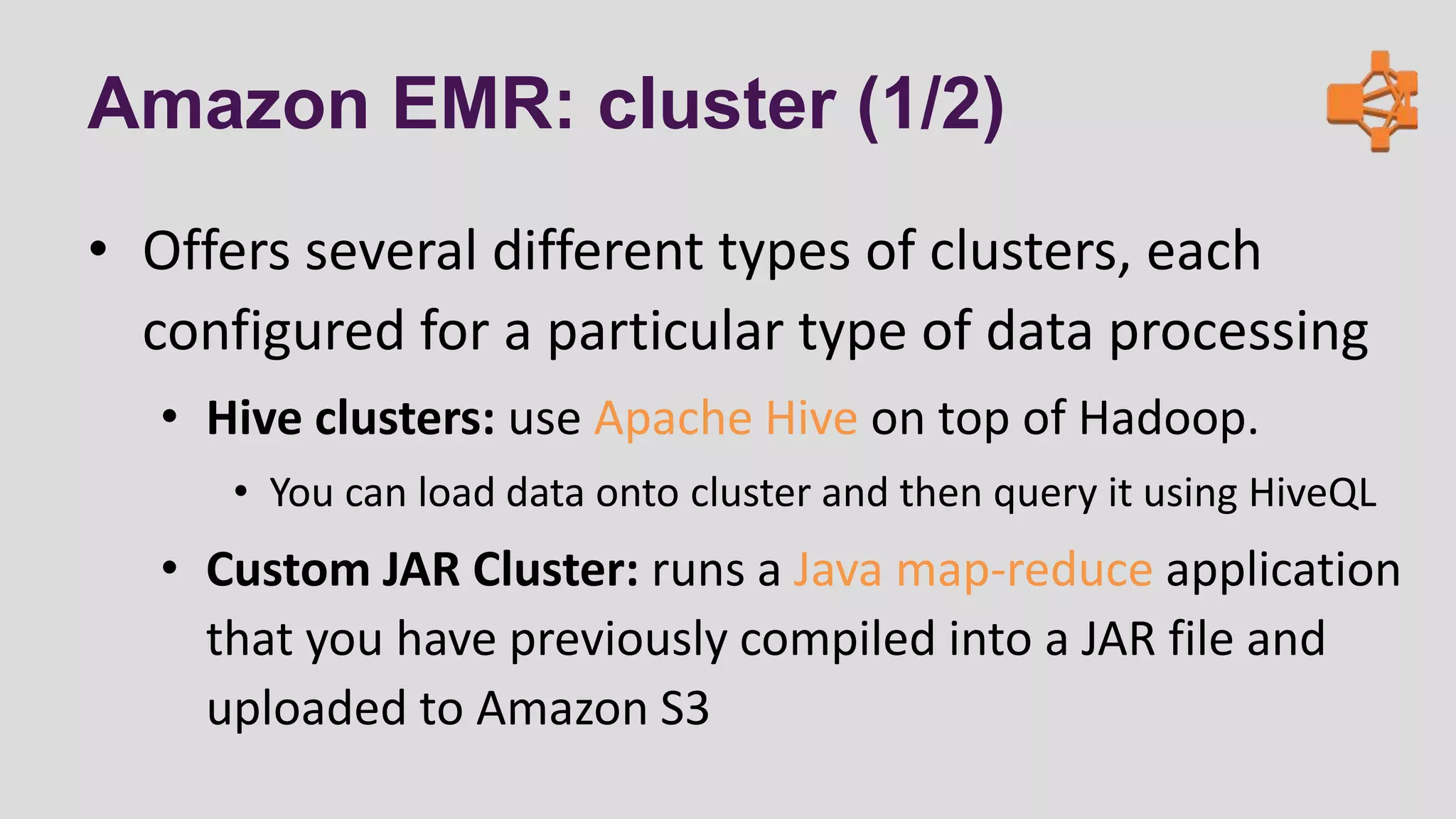 Amazon EMR: cluster (1/2)
• Offers several different types of clusters, each
configured for a particular type of data processing
• Hive clusters: use Apache Hive on top of Hadoop.
• You can load data onto cluster and then query it using HiveQL
• Custom JAR Cluster: runs a Java map-reduce application
that you have previously compiled into a JAR file and
uploaded to Amazon S3
 