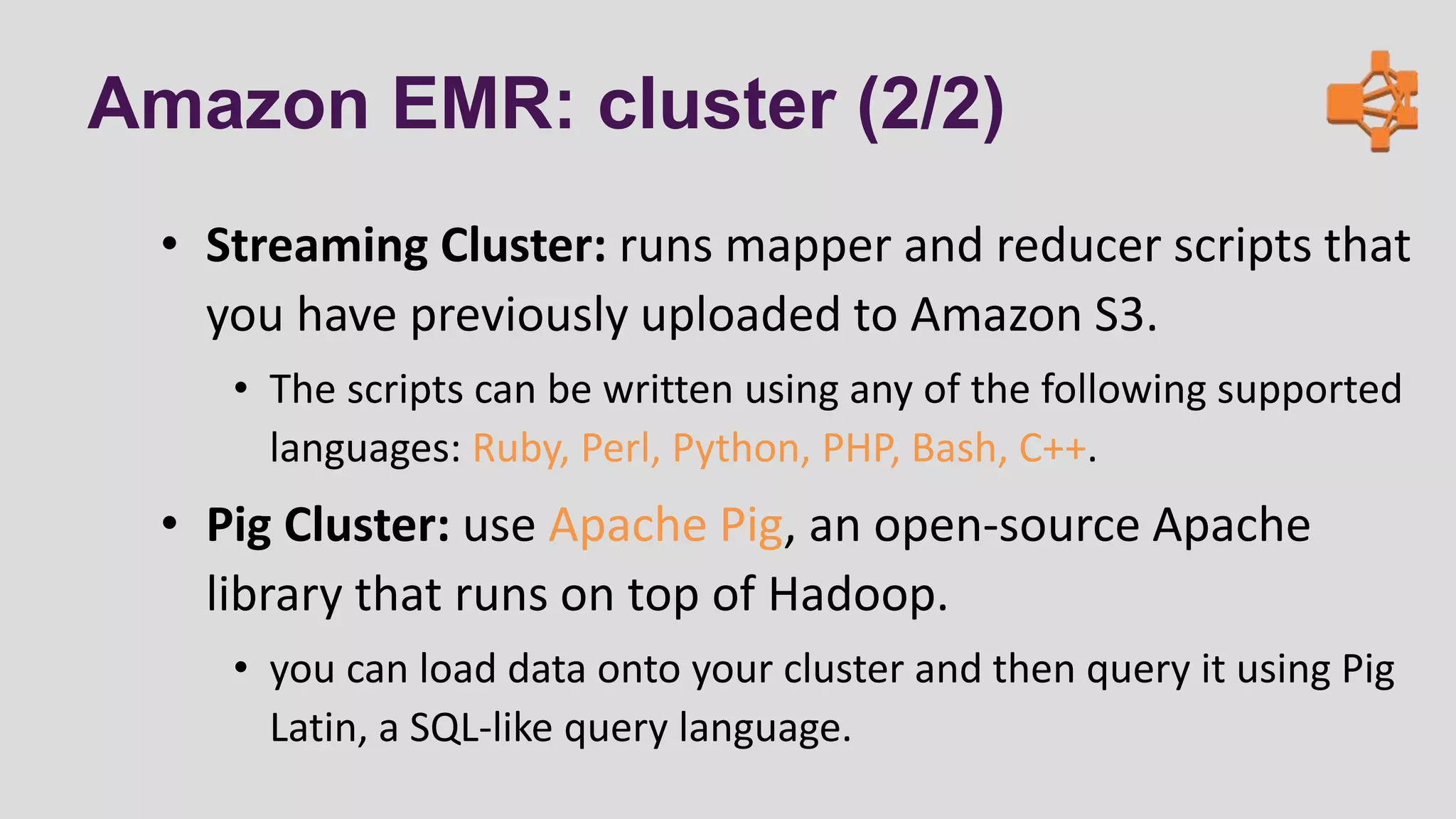 Amazon EMR: cluster (2/2)
• Streaming Cluster: runs mapper and reducer scripts that
you have previously uploaded to Amazon S3.
• The scripts can be written using any of the following supported
languages: Ruby, Perl, Python, PHP, Bash, C++.
• Pig Cluster: use Apache Pig, an open-source Apache
library that runs on top of Hadoop.
• you can load data onto your cluster and then query it using Pig
Latin, a SQL-like query language.
 