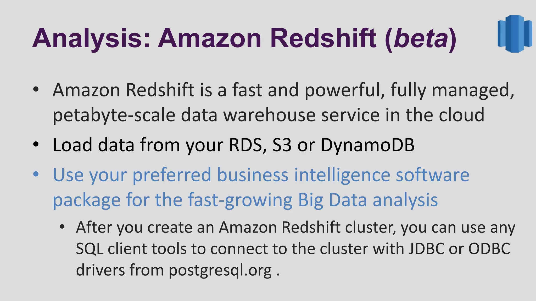 Analysis: Amazon Redshift (beta)
• Amazon Redshift is a fast and powerful, fully managed,
petabyte-scale data warehouse service in the cloud
• Load data from your RDS, S3 or DynamoDB
• Use your preferred business intelligence software
package for the fast-growing Big Data analysis
• After you create an Amazon Redshift cluster, you can use any
SQL client tools to connect to the cluster with JDBC or ODBC
drivers from postgresql.org .
 