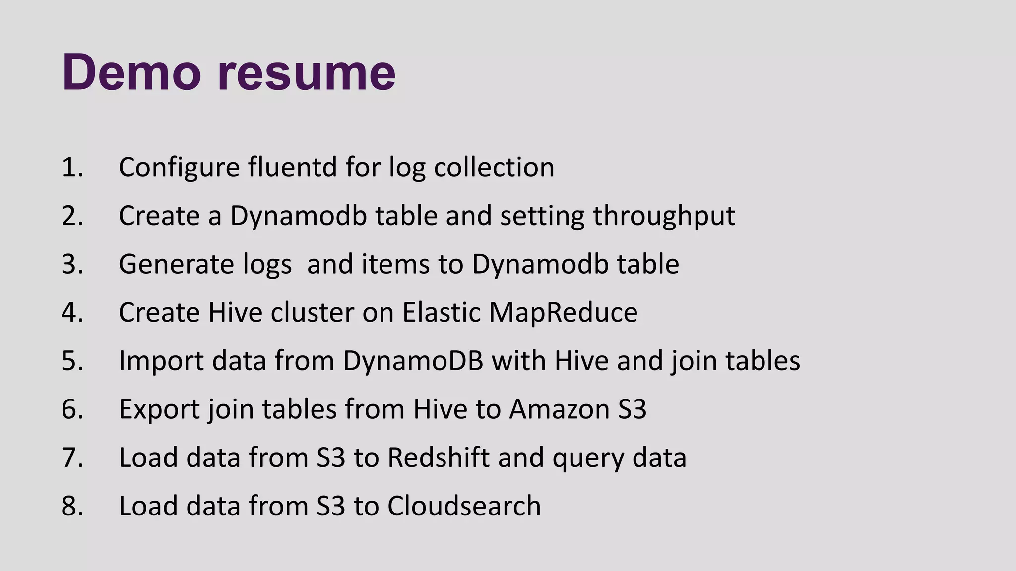 Demo resume
1. Configure fluentd for log collection
2. Create a Dynamodb table and setting throughput
3. Generate logs and items to Dynamodb table
4. Create Hive cluster on Elastic MapReduce
5. Import data from DynamoDB with Hive and join tables
6. Export join tables from Hive to Amazon S3
7. Load data from S3 to Redshift and query data
8. Load data from S3 to Cloudsearch
 