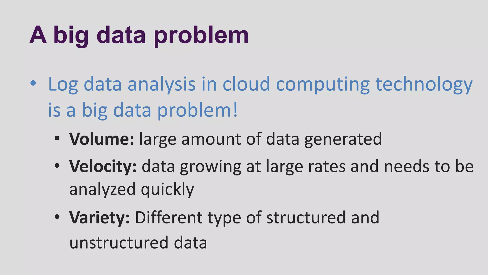 A big data problem
• Log data analysis in cloud computing technology
is a big data problem!
• Volume: large amount of data generated
• Velocity: data growing at large rates and needs to be
analyzed quickly
• Variety: Different type of structured and
unstructured data
 