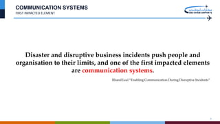 7
COMMUNICATION SYSTEMS
FIRST IMPACTED ELEMENT
Disaster and disruptive business incidents push people and
organisation to their limits, and one of the first impacted elements
are communication systems.
Rhand Leal “Enabling Communication During Disruptive Incidents”
 