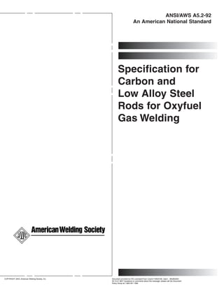 ANSI/AWS A5.2-92
                                                                         An American National Standard




                                                       Specification for
                                                       Carbon and
                                                       Low Alloy Steel
                                                       Rods for Oxyfuel
                                                       Gas Welding




                                                                            --````````,,,`,,,``,`,``,`,-`-`,,`,,`,`,,`---




COPYRIGHT 2003; American Welding Society, Inc.   Document provided by IHS Licensee=Fluor Corp/2110503106, User=, 08/28/2003
                                                 00:14:21 MDT Questions or comments about this message: please call the Document
                                                 Policy Group at 1-800-451-1584.
 