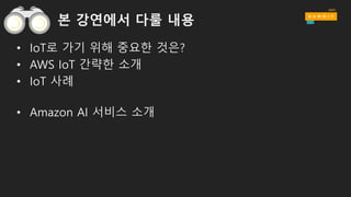 본 강연에서 다룰 내용
• IoT로 가기 위해 중요한 것은?
• AWS IoT 간략한 소개
• IoT 사례
• Amazon AI 서비스 소개
 