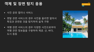 객체 및 장면 탐지 응용
§ 사진 공유 앱이나 서비스
§ 렌탈 관련 서비스의 경우 사진을 올리면 알아서
특징과 관련된 것을 탐지하여 쉽게 구현
§ 여행 관련 서비스의 경우 다양한 사진으로부터
여행 관련 정보들을 구분하여 제공. 산, 바다,
도시 등등
 