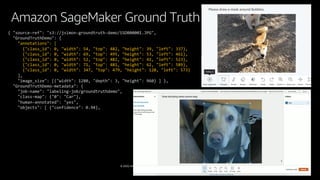 © 2020, Amazon Web Services, Inc. or its affiliates. All rights reserved.
Amazon SageMaker Ground Truth
{ "source-ref": "s3://jsimon-groundtruth-demo/SSDB00001.JPG",
"GroundTruthDemo": {
"annotations": [
{"class_id": 0, "width": 54, "top": 482, "height": 39, "left": 337},
{"class_id": 0, "width": 69, "top": 495, "height": 53, "left": 461},
{"class_id": 0, "width": 52, "top": 482, "height": 41, "left": 523},
{"class_id": 0, "width": 71, "top": 481, "height": 62, "left": 589},
{"class_id": 0, "width": 347, "top": 479, "height": 120, "left": 573}
],
"image_size": [{"width": 1280, "depth": 3, "height": 960} ] },
"GroundTruthDemo-metadata": {
"job-name": "labeling-job/groundtruthdemo",
"class-map": {"0": "Car"},
"human-annotated": "yes",
"objects": [ {"confidence": 0.94},
 