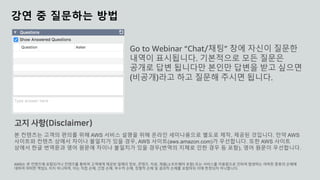 © 2020, Amazon Web Services, Inc. or its affiliates. All rights reserved.
강연 중 질문하는 방법
Go to Webinar “Chat/채팅” 창에 자신이 질문한
내역이 표시됩니다. 기본적으로 모든 질문은
공개로 답변 됩니다만 본인만 답변을 받고 싶으면
(비공개)라고 하고 질문해 주시면 됩니다.
본 컨텐츠는 고객의 편의를 위해 AWS 서비스 설명을 위해 온라인 세미나용으로 별도로 제작, 제공된 것입니다. 만약 AWS
사이트와 컨텐츠 상에서 차이나 불일치가 있을 경우, AWS 사이트(aws.amazon.com)가 우선합니다. 또한 AWS 사이트
상에서 한글 번역문과 영어 원문에 차이나 불일치가 있을 경우(번역의 지체로 인한 경우 등 포함), 영어 원문이 우선합니다.
AWS는 본 컨텐츠에 포함되거나 컨텐츠를 통하여 고객에게 제공된 일체의 정보, 콘텐츠, 자료, 제품(소프트웨어 포함) 또는 서비스를 이용함으로 인하여 발생하는 여하한 종류의 손해에
대하여 어떠한 책임도 지지 아니하며, 이는 직접 손해, 간접 손해, 부수적 손해, 징벌적 손해 및 결과적 손해를 포함하되 이에 한정되지 아니합니다.
고지 사항(Disclaimer)
 