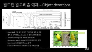 © 2020, Amazon Web Services, Inc. or its affiliates. All rights reserved.
빌트인 알고리즘 예제 – Object detections
• Deep NN을 이용해서 이미지 안의 객체 발견 & 분류
• 출력은 사각형 Bounding box 와 분류 결과의 신뢰도
• Transfer Learning 지원 (freeze layer 선택)
• Momentum, weight_decay 등 하이퍼파라미터 조정
• Base network로 VGG와 Resnet 선택
• Single shot multibox detector (SSD) 구조를 이용
 