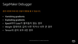 © 2020, Amazon Web Services, Inc. or its affiliates. All rights reserved.
SageMaker Debugger
훈련 과정에 아래 모든 것들이 영향을 줄 수 있습니다.
• Vanishing gradients
• Exploding gradients
• Epoch마다 Loss가 줄어들지 않는 경우
• Weight 업데이트 값이 너무 작거나 너무 큰 경우
• Tensor의 값이 모두 0인 경우
 