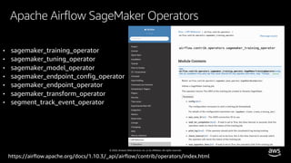 © 2020, Amazon Web Services, Inc. or its affiliates. All rights reserved.
Apache Airflow SageMaker Operators
https://airflow.apache.org/docs/1.10.3/_api/airflow/contrib/operators/index.html
• sagemaker_training_operator
• sagemaker_tuning_operator
• sagemaker_model_operator
• sagemaker_endpoint_config_operator
• sagemaker_endpoint_operator
• sagemaker_transform_operator
• segment_track_event_operator
 