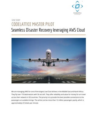  
 
CASE STUDY 
CODELATTICE MASTER PILOT 
Seamless Disaster Recovery leveraging AWS Cloud 
 
 
 
We are managing AWS for one of the largest Low-Cost Airlines in the Middle East and North Africa. 
They fly over 170 destinations with 56 aircraft. They offer reliability and value for money for air travel 
across their network in 50 countries. The priority is to provide the best possible connections to the 
passengers at suitable timings. The airline carries more than 12 million passengers yearly, which is 
approximately 23 tickets per minute. 
 
 
 
 