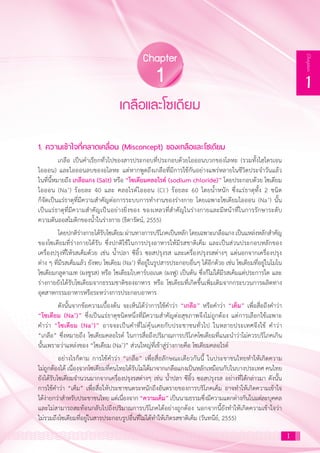 1
1
Chapter
1. ความเข้าใจที่คลาดเคลื่อน (Misconcept) ของเกลือและโซเดียม
เกลือ เป็นค�ำเรียกทั่วไปของสารประกอบที่ประกอบด้วยไอออนบวกของโลหะ (รวมทั้งไฮโดรเจน
ไอออน) และไอออนลบของอโลหะ แต่หากพูดถึงเกลือที่มีการใช้กันอย่างแพร่หลายในชีวิตประจ�ำวันแล้ว
ในที่นี้หมายถึง เกลือแกง (Salt) หรือ “โซเดียมคลอไรด์ (sodium chloride)” โดยประกอบด้วย โซเดียม
ไอออน (Na+
) ร้อยละ 40 และ คลอไรด์ไอออน (Cl-
) ร้อยละ 60 โดยน�้ำหนัก ซึ่งแร่ธาตุทั้ง 2 ชนิด
ก็จัดเป็นแร่ธาตุที่มีความส�ำคัญต่อการระบบการท�ำงานของร่างกาย โดยเฉพาะโซเดียมไอออน (Na+
) นั้น
เป็นแร่ธาตุที่มีความส�ำคัญเป็นอย่างยิ่งของ ของเหลวที่ส�ำคัญในร่างกายและมีหน้าที่ในการรักษาระดับ
ความดันออสโมติกของน�้ำในร่างกาย (ธิดารัตน์, 2555)
โดยปกติร่างกายได้รับโซเดียม ผ่านทางการบริโภคเป็นหลัก โดยเฉพาะเกลือแกง เป็นแหล่งหลักส�ำคัญ
ของโซเดียมที่ร่างกายได้รับ ซึ่งปกติใช้ในการปรุงอาหารให้มีรสชาติเค็ม และเป็นส่วนประกอบหลักของ
เครื่องปรุงที่ให้รสเค็มด้วย เช่น น�้ำปลา ซีอิ้ว ซอสปรุงรส และเครื่องปรุงรสต่างๆ แต่นอกจากเครื่องปรุง
ต่าง ๆ ที่มีรสเค็มแล้ว ยังพบ โซเดียม (Na+
) ที่อยู่ในรูปสารประกอบอื่นๆ ได้อีกด้วย เช่น โซเดียมที่อยู่ในโมโน
โซเดียมกลูตาเมท (ผงชูรส) หรือ โซเดียมไบคาร์บอเนต (ผงฟู) เป็นต้น ซึ่งก็ไม่ได้มีรสเค็มแต่ประการใด และ
ร่างกายยังได้รับโซเดียมจากธรรมชาติของอาหาร หรือ โซเดียมที่เกิดขึ้นเพิ่มเติมจากกระบวนการผลิตทาง
อุตสาหกรรมอาหารหรือระหว่างการประกอบอาหาร	
ดังนั้นจากข้อความเบื้องต้น จะเห็นได้ว่าการใช้ค�ำว่า “เกลือ” หรือค�ำว่า “เค็ม” เพื่อสื่อถึงค�ำว่า
“โซเดียม (Na+
)” ซึ่งเป็นแร่ธาตุชนิดหนึ่งที่มีความส�ำคัญต่อสุขภาพจึงไม่ถูกต้อง แต่การเลือกใช้เฉพาะ
ค�ำว่า “โซเดียม (Na+
)” อาจจะเป็นค�ำที่ไม่คุ้นเคยกับประชาชนทั่วไป ในหลายประเทศจึงใช้ ค�ำว่า
“เกลือ” ซึ่งหมายถึง โซเดียมคลอไรด์ ในการสื่อถึงปริมาณการบริโภคโซเดียมที่แนะน�ำว่าไม่ควรบริโภคเกิน
นั้นเพราะว่าแหล่งของ “โซเดียม (Na+
)” ส่วนใหญ่ที่เข้าสู่ร่างกายคือ โซเดียมคลอไรด์
อย่างไรก็ตาม การใช้ค�ำว่า “เกลือ” เพื่อสื่อลักษณะเดียวกันนี้ ในประชาชนไทยท�ำให้เกิดความ
ไม่ถูกต้องได้ เนื่องจากโซเดียมที่คนไทยได้รับไม่ได้มาจากเกลือแกงเป็นหลักเหมือนกับในบางประเทศ คนไทย
ยังได้รับโซเดียมจ�ำนวนมากจากเครื่องปรุงรสต่างๆ เช่น น�้ำปลา ซีอิ้ว ซอสปรุงรส อย่างที่ได้กล่าวมา ดังนั้น
การใช้ค�ำว่า “เค็ม” เพื่อสื่อให้ประชาชนตระหนักถึงอันตรายของการบริโภคเค็ม อาจท�ำให้เกิดความเข้าใจ
ได้ง่ายกว่าส�ำหรับประชาชนไทย แต่เนื่องจาก “ความเค็ม” เป็นนามธรรมซึ่งมีความแตกต่างกันในแต่ละบุคคล
และไม่สามารถสะท้อนกลับไปถึงปริมาณการบริโภคได้อย่างถูกต้อง นอกจากนี้ยังท�ำให้เกิดความเข้าใจว่า
ไม่รวมถึงโซเดียมที่อยู่ในสารประกอบรูปอื่นที่ไม่ได้ท�ำให้เกิดรสชาติเค็ม (วันทนีย์, 2555)
เกลือและโซเดียม
Chapter
1
1
 
