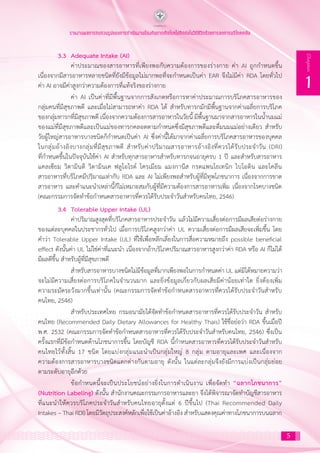 รายงานผลการทบทวนรูปแบบการดำ�เนินงานป้องกันการเกิดโรคไม่ติดต่อในวิถีชีวิตด้วยการลดการบริโภคเกลือ
5
1
Chapter
3.3 	Adequate Intake (AI)
	 ค่าประมาณของสารอาหารที่เพียงพอกับความต้องการของร่างกาย ค่า AI ถูกก�ำหนดขึ้น
เนื่องจากมีสารอาหารหลายชนิดที่ยังมีข้อมูลไม่มากพอที่จะก�ำหนดเป็นค่า EAR จึงไม่มีค่า RDA โดยทั่วไป
ค่า AI อาจมีค่าสูงกว่าความต้องการที่แท้จริงของร่างกาย
	 ค่า AI เป็นค่าที่มีพื้นฐานจากการสังเกตหรือการหาค่าประมาณการบริโภคสารอาหารของ
กลุ่มคนที่มีสุขภาพดี และเมื่อไม่สามารถหาค่า RDA ได้ ส�ำหรับทารกมักมีพื้นฐานจากค่าเฉลี่ยการบริโภค
ของกลุ่มทารกที่มีสุขภาพดี เนื่องจากความต้องการสารอาหารในวัยนี้ มีพื้นฐานมาจากสารอาหารในน�้ำนมแม่
ของแม่ที่มีสุขภาพดีและเป็นแม่ของทารกคลอดตามก�ำหนดซึ่งมีสุขภาพดีและดื่มนมแม่อย่างเดียว ส�ำหรับ
วัยผู้ใหญ่สารอาหารบางชนิดก็ก�ำหนดเป็นค่า AI ซึ่งค่านี้ได้มาจากค่าเฉลี่ยการบริโภคสารอาหารของบุคคล
ในกลุ่มอ้างอิงบางกลุ่มที่มีสุขภาพดี ส�ำหรับค่าปริมาณสารอาหารอ้างอิงที่ควรได้รับประจ�ำวัน (DRI)
ที่ก�ำหนดขึ้นในปัจจุบันใช้ค่า AI ส�ำหรับทุกสารอาหารส�ำหรับทารกจนอายุครบ 1 ปี และส�ำหรับสารอาหาร
แคลเซียม วิตามินดี วิตามินเค ฟลูโอไรด์ โครเมียม แมงกานีส กรดแพนโธเทนิก ไบโอติน และโคลีน
สารอาหารที่บริโภคมีปริมาณเท่ากับ RDA และ AI ไม่เพียงพอส�ำหรับผู้ที่มีทุพโภชนาการ เนื่องจากการขาด
สารอาหาร และค�ำแนะน�ำเหล่านี้ก็ไม่เหมาะสมกับผู้ที่มีความต้องการสารอาหารเพิ่ม เนื่องจากโรคบางชนิด
(คณะกรรมการจัดท�ำข้อก�ำหนดสารอาหารที่ควรได้รับประจ�ำวันส�ำหรับคนไทย, 2546)
3.4 	Tolerable Upper Intake (UL)
	 ค่าปริมาณสูงสุดที่บริโภคสารอาหารประจ�ำวัน แล้วไม่มีความเสี่ยงต่อการมีผลเสียต่อร่างกาย
ของแต่ละบุคคลในประชากรทั่วไป เมื่อการบริโภคสูงกว่าค่า UL ความเสี่ยงต่อการมีผลเสียจะเพิ่มขึ้น โดย
ค�ำว่า Tolerable Upper Intake (UL) ที่ใช้เพื่อหลีกเลี่ยงในการสื่อความหมายถึง possible beneficial
effect ดังนั้นค่า UL ไม่ใช่ค่าที่แนะน�ำ เนื่องจากถ้าบริโภคปริมาณสารอาหารสูงกว่าค่า RDA หรือ AI ก็ไม่ได้
มีผลดีขึ้น ส�ำหรับผู้ที่มีสุขภาพดี
	 ส�ำหรับสารอาหารบางชนิดไม่มีข้อมูลที่มากเพียงพอในการก�ำหนดค่า UL แต่มิได้หมายความว่า
จะไม่มีความเสี่ยงต่อการบริโภคในจ�ำนวนมาก และยิ่งข้อมูลเกี่ยวกับผลเสียมีค่าน้อยเท่าใด ยิ่งต้องเพิ่ม
ความระมัดระวังมากขึ้นเท่านั้น (คณะกรรมการจัดท�ำข้อก�ำหนดสารอาหารที่ควรได้รับประจ�ำวันส�ำหรับ
คนไทย, 2546)
	 ส�ำหรับประเทศไทย กรมอนามัยไดจัดทําขอกําหนดสารอาหารที่ควรไดรับประจําวัน สําหรับ
คนไทย (Recommended Daily Dietary Allowances for Healthy Thais) ใชชื่อยอวา RDA ขึ้นเมื่อป
พ.ศ. 2532 (คณะกรรมการจัดท�ำข้อก�ำหนดสารอาหารที่ควรได้รับประจ�ำวันส�ำหรับคนไทย, 2546) ซึ่งเป็น
ครั้งแรกที่มีข้อก�ำหนดด้านโภชนาการขึ้น โดยบัญชี RDA นี้กําหนดสารอาหารที่ควรไดรับประจําวันสําหรับ
คนไทยไวทั้งสิ้น 17 ชนิด โดยแบงกลุมแนะน�ำเปนกลุมใหญ 8 กลุม ตามอายุและเพศ และเนื่องจาก
ความตองการสารอาหารบางชนิดแตกตางกันตามอายุ ดังนั้น ในแตละกลุมจึงยังมีการแบงเปนกลุมยอย
ตามระดับอายุอีกดวย
	 ขอกําหนดนี้จะเปนประโยชนอยางยิ่งในการด�ำเนินงาน เพื่อจัดท�ำ “ฉลากโภชนาการ”
(Nutrition Labeling) ดังนั้น สํานักงานคณะกรรมการอาหารและยา จึงไดพิจารณาจัดทําบัญชีสารอาหาร
ที่แนะนําใหควรบริโภคประจําวันสําหรับคนไทยอายุตั้งแต 6 ปขึ้นไป (Thai Recommended Daily
Intakes – Thai RDI) โดยมีวัตถุประสงคหลักเพื่อใช้เปนคาอางอิง สําหรับแสดงคุณคาทางโภชนาการบนฉลาก
 