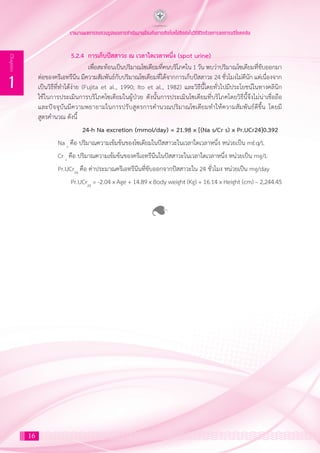 รายงานผลการทบทวนรูปแบบการดำ�เนินงานป้องกันการเกิดโรคไม่ติดต่อในวิถีชีวิตด้วยการลดการบริโภคเกลือ
16
1
Chapter
	 5.2.4 	การเก็บปัสสาวะ ณ เวลาใดเวลาหนึ่ง (spot urine)
		 เพื่อสะท้อนเป็นปริมาณโซเดียมที่คนบริโภคใน 1 วัน พบว่าปริมาณโซเดียมที่ขับออกมา
ต่อของครีเอทรีนีน มีความสัมพันธ์กับปริมาณโซเดียมที่ได้จากการเก็บปัสสาวะ 24 ชั่วโมงไม่ดีนัก แต่เนื่องจาก
เป็นวิธีที่ท�ำได้ง่าย (Fujita et al., 1990; Ito et al., 1982) และวิธีนี้โดยทั่วไปมีประโยชน์ในทางคลินิก
ใช้ในการประเมินการบริโภคโซเดียมในผู้ป่วย ดังนั้นการประเมินโซเดียมที่บริโภคโดยวิธีนี้จึงไม่น่าเชื่อถือ
และปัจจุบันมีความพยายามในการปรับสูตรการค�ำนวณปริมาณโซเดียมท�ำให้ความสัมพันธ์ดีขึ้น โดยมี
สูตรค�ำนวณ ดังนี้
	 24-h Na excretion (mmol/day) = 21.98 x [(Na s/Cr s) x Pr.UCr24]0.392
Na s
คือ ปริมาณความเข้มข้นของโซเดียมในปัสสาวะในเวลาใดเวลาหนึ่ง หน่วยเป็น mEq/L
Cr s
คือ ปริมาณความเข้มข้นของครีเอทรีนีนในปัสสาวะในเวลาใดเวลาหนึ่ง หน่วยเป็น mg/L
Pr.UCr24
คือ ค่าประมาณครีเอทรีนีนที่ขับออกจากปัสสาวะใน 24 ชั่วโมง หน่วยเป็น mg/day
	 Pr.UCr24
= -2.04 x Age + 14.89 x Body weight (Kg) + 16.14 x Height (cm) – 2,244.45
 