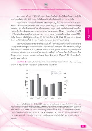 21
2
Chapter
รายงานผลการทบทวนรูปแบบการดำ�เนินงานป้องกันการเกิดโรคไม่ติดต่อในวิถีชีวิตด้วยการลดการบริโภคเกลือ
และจากผลการศึกษา INTERSALT Study ยังแสดงให้เห็นว่า ผู้ชายได้รับโซเดียมมากกว่าผู้หญิง
โดยผู้ชายอยู่ในช่วง 100 - 250 mmol ต่อวัน ในขณะที่ผู้หญิงอยู่ในช่วง 100-200 mmol ต่อวัน
Jeremiah และ Stamler เริ่มการศึกษา Intermap Study ซึ่งเป็นการศึกษาความสัมพันธ์ปริมาณ
สารอาหารทั้งระดับ Macronutrient และ Micronutrient ต่อรูปแบบการเกิดภาวะ/โรคความดันโลหิตสูง
(Stamler, 2003) โดยศึกษาในกลุ่มตัวอย่างทั้งชายและหญิง อายุ 40-59 ปี และคัดเลือกกลุ่มตัวอย่างเลือก
ประเทศที่จะท�ำการศึกษาอย่างเฉพาะเจาะจงและสุ่มตัวอย่างประชากรที่ศึกษา 17 กลุ่มตัวอย่าง โดยใช้
(1) วิธีการประเมินอาหารบริโภค(multiple-pass 24-hour dietary recall) เพื่อประเมินสารอาหารที่ได้รับ
ต่อวัน ทั้งหมด 4 ครั้ง (1วันต่อ1ครั้ง) และ (2) วิธีการเก็บปัสสาวะ 24 ชั่วโมง (24 hour urine) ทั้งหมด
2 ครั้ง และใช้ค่าเฉลี่ยของทั้ง 2 วิธี ในการประเมินรูปแบบของการเกิดโรคความดันโลหิตสูง
โดยการประเมินสารอาหารด้วยวิธีการ Recall นั้น จะน�ำไปวิเคราะห์กับฐานข้อมูลสารอาหาร
โดยกลุ่มตัวอย่างสหรัฐอเมริกาจะท�ำการวัดโดยคอมพิวเตอร์ประมวลผล เทียบกับระบบฐานข้อมูล
ซึ่งครอบคลุมส่วนประกอบอาหาร 17,000 ชนิด (Nutrition Data System, version 2.91; University of
Minnesota, Minneapolis) ส่วนกลุ่มตัวอย่างจากประเทศอื่นนั้น จะวิเคราะห์โดยเทียบกับรายละเอียด
ที่แสดงบนฉลากโภชนาการ และจากการศึกษาพบว่า การศึกษาทั้ง 2 วิธีให้ผลเป็นไปในทิศทางเดียวกัน
แสดงใน แผนภาพที่ 2.4
แผนภาพที่ 2.4 แสดงปริมาณการได้รับโซเดียมในกลุ่มตัวอย่างของการศึกษา Intermap study
โดยการ 24-hour dietary recalls และ 24 hour urine collections
และการเก็บปัสสาวะ 24 ชั่วโมง (24 hour urine collections) ในการศึกษาของ Intermap
พบอีกว่า การกระจายของค่าปริมาณโซเดียมในปัสสาวะในกลุ่มตัวอย่างมากที่สุดอยู่ในช่วงมากกว่า 100 mmol
หรือ คิดเป็น 2.30 กรัมต่อวัน และยังพบมีค่าอยู่ในที่ความถี่อื่นๆ ด้วย เป็นผลจากความแปรปรวน
ในการขับโซเดียมในแต่ละวัน (Liu et al, 1979) และจะพบว่าความแปรปรวนในการขับโซเดียมมาก
ในประเทศพัฒนาแล้ว โดยมีค่าแปรปรวนประมาณร้อยละ 60 ดังนั้นค่าที่ได้จากการประเมินจึงต�่ำกว่า
ความจริง
 