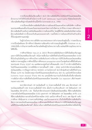 29
2
Chapter
รายงานผลการทบทวนรูปแบบการดำ�เนินงานป้องกันการเกิดโรคไม่ติดต่อในวิถีชีวิตด้วยการลดการบริโภคเกลือ
	 การบริโภคเกลือในปริมาณที่มาก พบว่า มีความสัมพันธ์กับการเกิดโรคหัวใจและหลอดเลือด
มีรายงานว่าท�ำให้หัวใจห้องซ้ายโตกว่าปกติ (Left ventricular hypertrophy) ซึ่งมีผลโดยตรงกับ
ปริมาณโซเดียมที่อยู่ภายในเซลล์กล้ามเนื้อหัวใจ (Schmieder et al., 1996)
	 การบริโภคเกลือมีความสัมพันธ์กับอัตราการเต้นของหัวใจและระดับความดันโลหิต การศึกษา
ของประเทศฟินแลนด์ในบริเวณตะวันออกของประเทศ โดยการเก็บปัสสาวะ 24 ชั่วโมง จากผลการศึกษาพบว่า
มีความสัมพันธ์กับระดับความดันโลหิตและอัตราการเต้นของหัวใจ โดยผู้ที่มีปริมาณโซเดียมในปัสสาวะน้อย
มีความดันโลหิตต�่ำกว่าทั้งระยะบีบตัวและระยะคลายตัว รวมทั้งอัตราการเต้นของหัวใจก็จะช้าลงด้วย
ทั้งในกลุ่มเพศชายและหญิง
	 ในผู้ป่วยโรคเบาหวานซึ่งมีความบกพร่องของการท�ำงานของอินซูลินนั้น การลดปริมาณ
การบริโภคโซเดียมลง มีการศึกษาว่ามีผลต่อการเพิ่มระดับการท�ำงานของอินซูลินดีขึ้น (Feldman et al.,
1998) ดังนั้น การกินอาหารลดจืด ลดปริมาณโซเดียมผู้ป่วยโรคเบาหวานนั้น จะส่งผลให้ควบคุมโรคเบาหวาน
ได้ดียิ่งขึ้น
	 การศึกษาวิจัยของ Yang et al. (2011) ศึกษาความสัมพันธ์ของการได้รับโซเดียมปริมาณสูง
และการได้รับโพแทสเซียมปริมาณต�่ำ ต่อโอกาสเสี่ยงในการเสียชีวิตด้วยโรคหัวใจและหลอดเลือด (CVD)
ซึ่งในปัจจุบันมีหลักฐานการศึกษาถึงความสัมพันธ์ระหว่างปริมาณการได้รับโซเดียมและโพแทสเซียม
ต่ออัตราการตายอยู่น้อย การศึกษานี้เป็นการศึกษาแบบ prospective cohort ในกลุ่มตัวอย่างที่ใช้เป็นตัวแทน
ของประเทศ จ�ำนวน 12,267 คน และติดตามกลุ่มตัวอย่างทั้งหมดเฉลี่ย 14.8 ปี หากมีการเสียชีวิตด้วย
โรคหัวใจและหลอดเลือด (จากสถิติอัตราการตายตั้งแต่ปี 1988 – 2006) จะน�ำค่าอัตราส่วนของโซเดียม
ต่อโพแทสเซียม จากข้อมูลการส�ำรวจ NHANES มาร่วมวิเคราะห์ พบว่ามีกลุ่มตัวอย่างเสียชีวิตจ�ำนวน
ทั้งหมด 2,270 คน โดยมีสาเหตุจากโรคหัวใจและหลอดเลือดจ�ำนวน 825 คน และโรคหัวใจขาดเลือด
(ischemic heart disease) จ�ำนวน 443 คน และเมื่อพิจารณาร่วมกับปัจจัยเสี่ยงอื่นที่อาจมีผลต่อ
การเพิ่มโอกาสในการเสียชีวิตด้วยโรคหัวใจและหลอดเลือด โดยเทคนิค Cox regression เพื่อก�ำหนดค่า
Hazard ratio (HR)
	 พบว่าอัตราส่วนค่า HR ของโซเดียมที่ 1.2 ช่วงความเชื่อมั่นที่ 95% และ อัตราส่วนค่า HR
ของโพแทสเซียมที่ 0.80 ช่วงความเชื่อมั่นที่ 95% เมื่อท�ำการเปรียบเทียบค่า HR โซดียมต่อค่า HR
โพแทสเซียม มีค่าเท่ากับ 1.46 ซึ่งเป็นค่าอัตราส่วนระหว่างโซเดียมต่อโพแทสเซียม ที่มีความสัมพันธ์ต่อ
การตายด้วยโรคหัวใจและหลอดเลือด (CVD) และหากค่า HR โซดียมต่อค่า HR โพแทสเซียม เท่ากับ 2.15
ที่มีความสัมพันธ์ต่อการตายด้วยโรคหัวใจขาดเลือด (IHD) และในการศึกษานี้ พบว่า เพศ สัญชาติ ระดับ
การศึกษา ดัชนีมวลกาย ภาวะความดันโลหิตสูง และกิจกรรมทางกาย เป็นปัจจัยที่ไม่มีความสัมพันธ์กับ
อัตราการตายของโรคหัวและหลอดเลือด การศึกษาแสดงให้เห็นอย่างชัดเจนว่าการได้รับโซเดียมในปริมาณสูง
แต่ได้รับโพแทสเซียมในปริมาณต�่ำ เพิ่มโอกาสในการเสียชีวิตด้วยโรคหัวใจและหลอดเลือดได้อย่างมีนัยส�ำคัญ
 