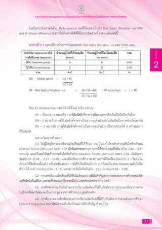 33
2
Chapter
รายงานผลการทบทวนรูปแบบการดำ�เนินงานป้องกันการเกิดโรคไม่ติดต่อในวิถีชีวิตด้วยการลดการบริโภคเกลือ
โดยในการวิเคราะห์ด้วย Meta-analysis ผลที่ได้แสดงเป็นค่า Risk Ratio /Relative risk (RR)
และ ค่า Mean difference (MD) ซึ่งเป็นค่าสถิติที่ใช้ในการวิเคราะห์ รายละเอียดดังนี้
ตารางที่ 2.3 แสดงวิธีการในการค�ำนวณหาค่า Risk Ratio /Relative risk และ Odds ratio.
โดย ค่า Relative Risk (RR) มีค่าได้ตั้งแต่ 0 ถึง infinity
	 RR = น้อยกว่า 1 หมายถึง การที่สัมผัสสิ่งที่คาดว่าเป็นสาเหตุกลับเป็นปัจจัยป้องกันโรค
	 RR = 1 หมายถึง การที่สัมผัสสิ่งที่คาดว่าเป็นสาเหตุแล้วป่วยกับไม่สัมผัสมีโอกาสป่วยได้เท่ากัน
	 RR = 2 หมายถึง การที่สัมผัสสิ่งที่คาดว่าเป็นสาเหตุแล้วป่วย มีโอกาสป่วยได้ 2 เท่าของการ
ที่ไม่สัมผัส
	 ผลการวิเคราะห์ พบว่า
	 (1)	 ในผู้ใหญ่การลดปริมาณโซเดียมที่ได้รับลง จะเป็นผลให้ระดับความดันโลหิตตัวบน
(systolic blood pressure) ลดลง 3.39 มิลลิเมตรของปรอท (ภายใต้ช่วงความเชื่อมั่น 95% 2.46 - 4.31
mmHg) และเป็นผลให้ระดับความดันโลหิตตัวล่าง (diastolic blood pressure) ลดลง 1.54 มิลลิเมตร
ของปรอท (0.98 - 2.11 mmHg) และเมื่อเทียบการศึกษาระหว่างการได้โซเดียมน้อยกว่า 2 กรัมต่อวัน
กับการได้โซเดียมตั้งแต่ 2 กรัมต่อวัน พบว่า การได้รับโซเดียมต�่ำกว่า 2 กรัมต่อวัน สามารถลดความดันโลหิต
ตัวบนได้ 3.47 mmHg (0.76 - 6.18) และความดันโลหิตตัวล่าง 1.81 mmHg (0.54 – 3.08)
	 (2)	 การลดปริมาณโซเดียมที่ได้รับไม่ส่งผลอย่างมีนัยส�ำคัญต่อการลดระบบการท�ำงานของไต
ระดับไขมันในเลือด และระดับของแคทีโคลลามีน (Catecholamine) (P>0.05)
	 (3)	 การศึกษาความสัมพันธ์ระหว่างปริมาณโซเดียมที่ได้รับกับอัตราการป่วยและอัตราการตาย
ไม่มีการศึกษาที่เพียงพอในการสรุป จากการศึกษาแบบสุ่มตัวอย่าง
	 (4)	 การศึกษาความสัมพันธ์ระหว่างปริมาณโซเดียมที่ได้รับกับอัตราการตายด้วยการศึกษา
Cohort Prospective พบว่าไม่มีความสัมพันธ์กันอย่างมีนัยส�ำคัญ ที่ P>0.05
 