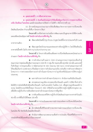 67
3
Chapter
รายงานผลการทบทวนรูปแบบการดำ�เนินงานป้องกันการเกิดโรคไม่ติดต่อในวิถีชีวิตด้วยการลดการบริโภคเกลือ
		 l	 ยุทธศาสตร์ที่ 1 การสื่อสารสาธารณะ
		 l	 ยุทธศาสตร์ที่ 2 ส่งเสริมสนับสนุนการวิจัยเพื่อพัฒนาวิชาการ การลดการบริโภค
เกลือ (โซเดียม) ในคนไทย และมีรายละเอียดงานวิจัยต่าง ๆ ในปีที่ 1 ดังนี้ (ตารางที่ 3.6)
			 (1)	 มีการสนับสนุนงบประมาณการวิจัยเพื่อพัฒนาวิชาการการลดการบริโภคเกลือ
(โซเดียม)ในคนไทย จ�ำนวนทั้งสิ้น 4 โครงการ ได้แก่
				 โครงการที่ 1 เครือข่ายความร่วมมือการพัฒนาและปรับสูตรอาหารให้มีความเค็ม
ลดลงเพื่อคนไทยมีสุขภาพดี โดยมีการด�ำเนินงานที่ส�ำคัญ คือ
				 n	 พัฒนาผลิตภัณฑ์น�้ำปรุง จ�ำนวน 15 สูตร โดยมีทั้งอาหารประเภทกับข้าว และ
อาหารจานเดียว
				 n	 พัฒนาสูตรโดยโปรแกรมและทดลองทางห้องปฏิบัติการ โดยให้โซเดียมใน
อาหารต่อมื้อหลัก ไม่เกิน 600 mg (sodium)/serving size
				 โครงการที่ 2 โครงการขับเคลื่อนเพื่อลดการบริโภคโซเดียมของคนไทยผ่านการ
อ่านฉลาก โดยมีการด�ำเนินงานที่ส�ำคัญ คือ
				 n	 การด�ำเนินงานด้านฉลาก GDA ผ่านคณะกรรมการชุดย่อยเพื่อเข้าสู่
คณะกรรมการชุดย่อยเพื่อเพิ่มการออกฉลาก GDA อีก 3 กลุ่ม คือ ขนมขบเคี้ยวทุกชนิด ปลาเส้น และบะหมี่
กึ่งส�ำเร็จรูป จากขนมขบเคี้ยว 5 ชนิดตามประกาศ 305 ประมาณ 500 items หากผ่านคณะกรรมการนี้
ได้จะเพิ่มเป็นกว่า 2,000 items ที่จะมีฉลาก GDA การด�ำเนินงานแบ่งเป็น 3 ส่วนคือ การส�ำรวจการติดฉลาก
โภชนาการ การตรวจสอบข้อความกล่าวอ้างในฉลากโภชนาการว่าถูกต้องหรือไม่และการให้ความรู้แก่
ประชาชน
				 n	 ผลการส�ำรวจการกล่าวอ้างฉลากโภชนาการ ด�ำเนินการเสร็จเรียบร้อยแล้ว
				 n	 ตรวจสอบความถูกต้อง ตรวจสอบเรียบร้อยแล้ว และมี 3 บริษัท ที่กล่าวอ้าง
ผิดได้ท�ำการส่งหนังสือตักเตือนเรียบร้อยแล้ว รอเก็บรอบต่อไป ในเดือน พ.ค. เพื่อดูความถูกต้องและมีการ
อบรม โดยมีจ�ำนวนบริษัททั้งหมด จ�ำนวนกว่า 400 บริษัทเข้ามาอบรมให้ความรู้จากผู้เชี่ยวชาญของ อย.
เพื่อให้ความรู้เกี่ยวกับการเขียนข้อความกล่าวอ้างบนฉลากโภชนาการที่ถูกต้อง
				 n	 การขับเคลื่อนรณรงค์ให้ความรู้เกี่ยวกับโซเดียมผ่านฉลากอาหารท�ำไปแล้ว
40 ครั้ง จากที่ตั้งเป้าไว้ทั้งหมด 100 ครั้ง
				 โครงการที่ 3 การประเมินผลมาตรการณ์การรณรงค์ลดการบริโภคเกลือในคนไทย
โดยมีการด�ำเนินงานที่ส�ำคัญ คือ
				 n	 มีการติดต่อพื้นที่ที่จะลงส�ำรวจมาตรการณ์การรณรงค์ลดการบริโภคเกลือ
ในคนไทย คือ จังหวัดเชียงใหม่เรียบร้อยแล้ว
				 n	 ด�ำเนินการพัฒนาแบบสอบถามเพื่อท�ำการประเมิน ซึ่งผลที่ได้รับจากการ
ประเมินคือจะได้โมเดลต้นแบบในการรณรงค์
 