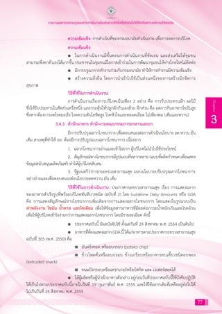 77
3
Chapter
รายงานผลการทบทวนรูปแบบการดำ�เนินงานป้องกันการเกิดโรคไม่ติดต่อในวิถีชีวิตด้วยการลดการบริโภคเกลือ
			 ความเข้มแข็ง: การด�ำเนินที่ของกรมอนามัยด�ำเนินงาน เพื่อการลดการบริโภค
			 ความเข้มแข็ง:
			 l	 ในการด�ำเนินงานมีขั้นตอนการด�ำเนินงานที่ชัดเจน และส่งเสริมให้ชุมชน
สามารถพึ่งพาตัวเองได้มากขึ้น ประชาชนในชุมชนมีโอกาสเข้าร่วมในการพัฒนาชุมชนให้ห่างไกลโรคไม่ติดต่อ
			 l	 มีการบรูณาการท�ำงานร่วมกับกรมอนามัย ท�ำให้การท�ำงานมีความเข้มแข็ง
			 l	 สร้างความยั่งยืน โดยการน�ำเข้าไปใช้เป็นส่วนหนึ่งของการสร้างนักจัดการ
สุขภาพ
			 วิธีที่ใช้ในการด�ำเนินงาน:
			 การด�ำเนินงานเรื่องการบริโภคเน้นเพียง 2 อย่าง คือ การรับประทานผัก ผลไม้
ซึ่งให้รับประทานในสัดส่วนครึ่งหนึ่ง และกระตุ้นให้ปลูกผักกินเองด้วย อีกส่วน คือ ลดการกินอาหารไขมันสูง
ซึ่งหากต้องการลดโรคมะเร็ง โรคความดันโลหิตสูง โรคหัวใจและหลอดเลือด ไม่เพียงพอ (เค็มและหวาน)
		 3.4.3	 ส�ำนักอาหาร ส�ำนักงานคณะกรรมการอาหารและยา
			 มีการปรับปรุงฉลากโภชนาการ เพื่อตอบสนองต่อการด�ำเนินนโยบาย ลด หวาน มัน
เค็ม สาเหตุที่ท�ำให้ อย. ต้องมีการปรับรูปแบบฉลากโภชนาการ เนื่องจาก
			 1.	 ฉลากโภชนาการอ่านและเข้าใจยาก ผู้บริโภคไม่น�ำไปใช้ประโยชน์
			 2.	 สัญลักษณ์ทางโภชนาการมีรูปแบบที่หลากหลาย (แบบที่ผลิตก�ำหนด เพื่อแสดง
ข้อมูลสนับสนุนผลิตภัณฑ์) ท�ำให้ผู้บริโภคสับสน
			 3.	 รัฐมนตรีว่าการกระทรวงสาธารณสุข มอบนโยบายปรับปรุงฉลากโภชนาการ
อย่างง่ายและเพื่อตอบสนองต่อนโยบายลดหวาน มัน เค็ม
			 วิธีที่ใช้ในการด�ำเนินงาน: ประกาศกระทรวงสาธารณสุข เรื่อง การแสดงฉลาก
ของอาหารส�ำเร็จรูปที่พร้อมบริโภคทันทีบางชนิด (ฉบับที่ 2) โดย Guideline Daily Amounts หรือ GDA
คือ การแสดงสัญลักษณ์ทางโภชนาการเพิ่มเติมจากการแสดงฉลากโภชนาการ โดยแสดงในรูปแบบเป็น
ค่าพลังงาน ไขมัน น�้ำตาล และโซเดียม เพื่อให้ข้อมูลสารอาหารที่มีผลต่อภาวะน�้ำหนักเกินและโรคอ้วน
เพื่อให้ผู้บริโภคเข้าใจง่ายกว่าการแสดงฉลากโภชนาการ โดยมีรายละเอียด ดังนี้
			 l	 ประกาศฉบับนี้ มีผลบังคับใช้ ตั้งแต่วันที่ 24 สิงหาคม พ.ศ. 2554 เป็นต้นไป
			 l	 อาหารที่ต้องแสดงฉลาก GDA นี้ ได้แก่อาหารตามประกาศกระทรวงสาธารณสุข
ฉบับที่ 305 (พ.ศ. 2550) คือ
				 n	 มันฝรั่งทอด หรืออบกรอบ (potato chip)
				 n	 ข้าวโพดคั่วหรืออบกรอบ ข้าวเกรียบหรืออาหารขบเคี้ยวชนิดอบพอง
(extruded snack)
				 n	 ขนมปังกรอบหรือแครกเกอร์หรือบิสกิต และ เวเฟอร์สอดไส้
			 l	 ให้ผู้ผลิตหรือผู้น�ำเข้าอาหารดังกล่าว อยู่ก่อนวันที่ประกาศฉบับนี้ใช้บังคับปฏิบัติ
ให้เป็นไปตามประกาศฉบับนี้ภายในวันที่ 19 กุมภาพันธ์ พ.ศ. 2555 และให้ใช้ฉลากเดิมที่เหลืออยู่ต่อไปได้
ไม่เกินวันที่ 24 สิงหาคม พ.ศ. 2555
 