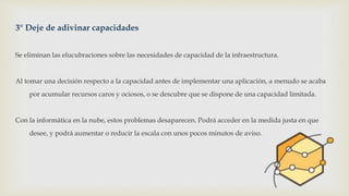 3° Deje de adivinar capacidades
Se eliminan las elucubraciones sobre las necesidades de capacidad de la infraestructura.
Al tomar una decisión respecto a la capacidad antes de implementar una aplicación, a menudo se acaba
por acumular recursos caros y ociosos, o se descubre que se dispone de una capacidad limitada.
Con la informática en la nube, estos problemas desaparecen. Podrá acceder en la medida justa en que
desee, y podrá aumentar o reducir la escala con unos pocos minutos de aviso.
 