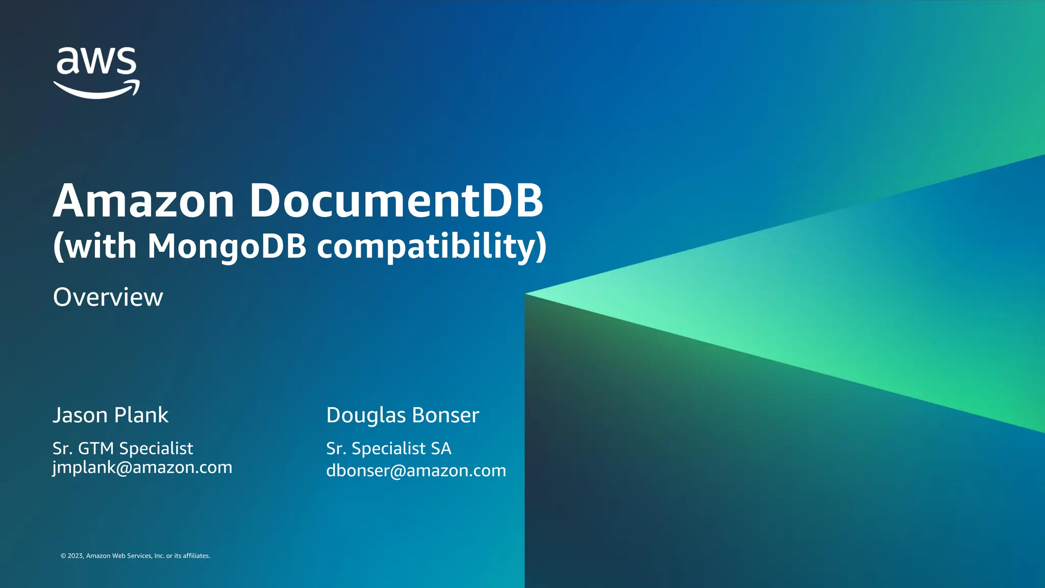 © 2023, Amazon Web Services, Inc. or its affiliates.
© 2023, Amazon Web Services, Inc. or its affiliates.
Amazon DocumentDB
(with MongoDB compatibility)
Overview
Jason Plank
Sr. GTM Specialist
jmplank@amazon.com
Douglas Bonser
Sr. Specialist SA
dbonser@amazon.com
 