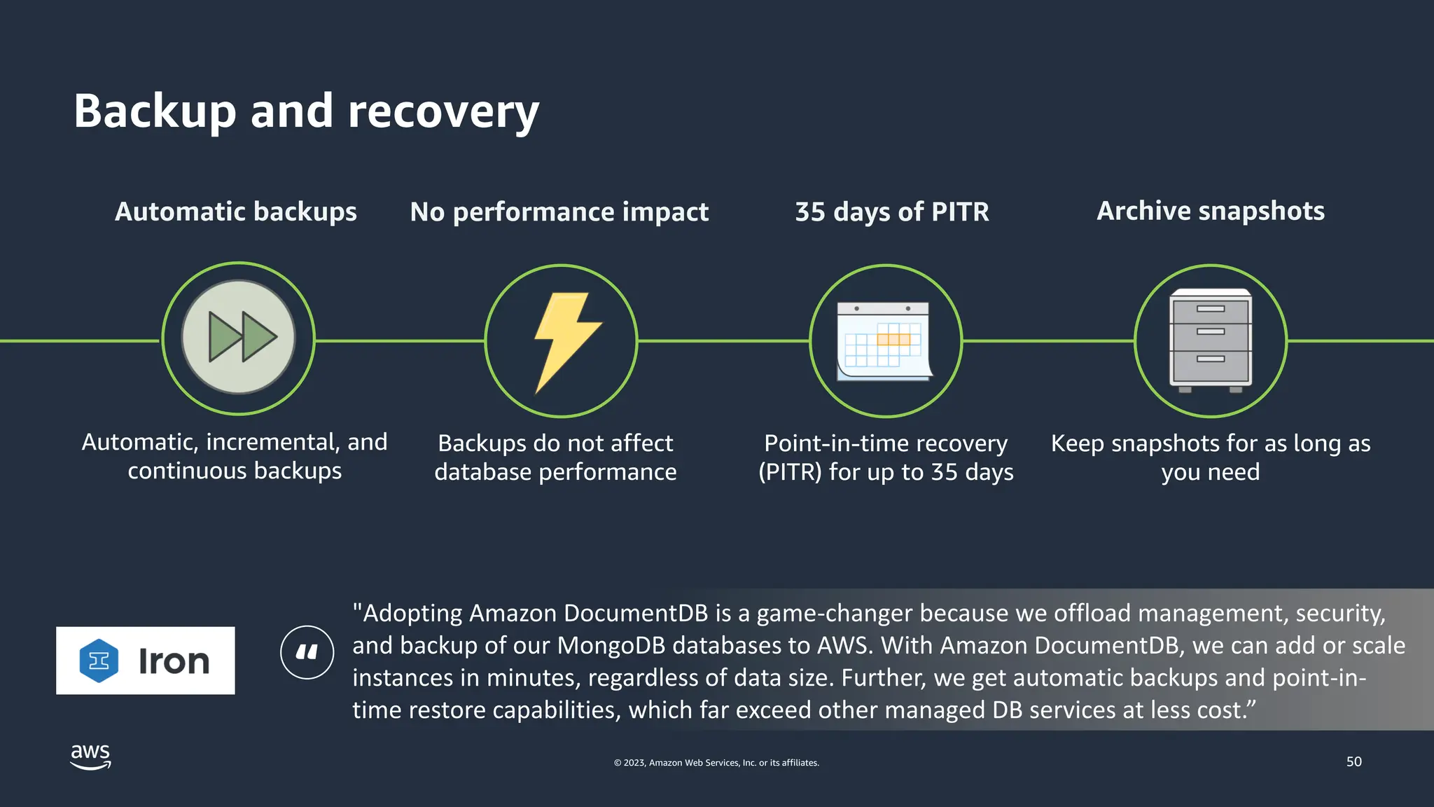 © 2023, Amazon Web Services, Inc. or its affiliates.
Backup and recovery
50
Automatic backups 35 days of PITR Archive snapshots
Automatic, incremental, and
continuous backups
Backups do not affect
database performance
Point-in-time recovery
(PITR) for up to 35 days
Keep snapshots for as long as
you need
No performance impact
"Adopting Amazon DocumentDB is a game-changer because we offload management, security,
and backup of our MongoDB databases to AWS. With Amazon DocumentDB, we can add or scale
instances in minutes, regardless of data size. Further, we get automatic backups and point-in-
time restore capabilities, which far exceed other managed DB services at less cost.”
“
 