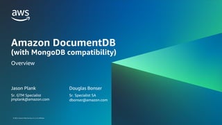 © 2023, Amazon Web Services, Inc. or its affiliates.
© 2023, Amazon Web Services, Inc. or its affiliates.
Amazon DocumentDB
(with MongoDB compatibility)
Overview
Jason Plank
Sr. GTM Specialist
jmplank@amazon.com
Douglas Bonser
Sr. Specialist SA
dbonser@amazon.com
 
